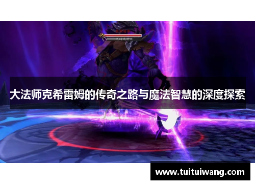大法师克希雷姆的传奇之路与魔法智慧的深度探索 大法师克希雷姆的传奇之路与魔法智慧的深度探索